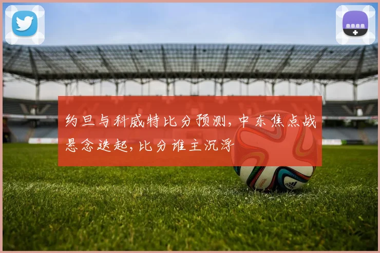 约旦与科威特比分预测,中东焦点战悬念迭起,比分谁主沉浮