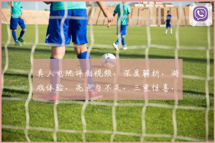 真人电玩评测视频，深度解析，游戏体验，亮点与不足，三重惊喜，不容错过