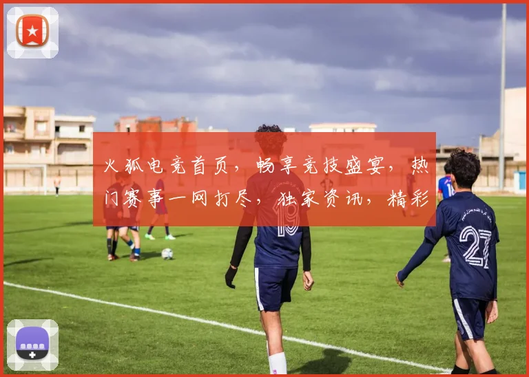火狐电竞首页，畅享竞技盛宴，热门赛事一网打尽，独家资讯，精彩不容错过，三重福利等你来