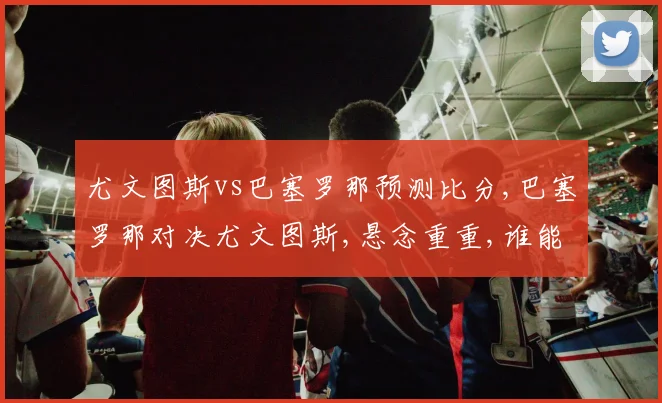 尤文图斯vs巴塞罗那预测比分,巴塞罗那对决尤文图斯,悬念重重,谁能笑到最后